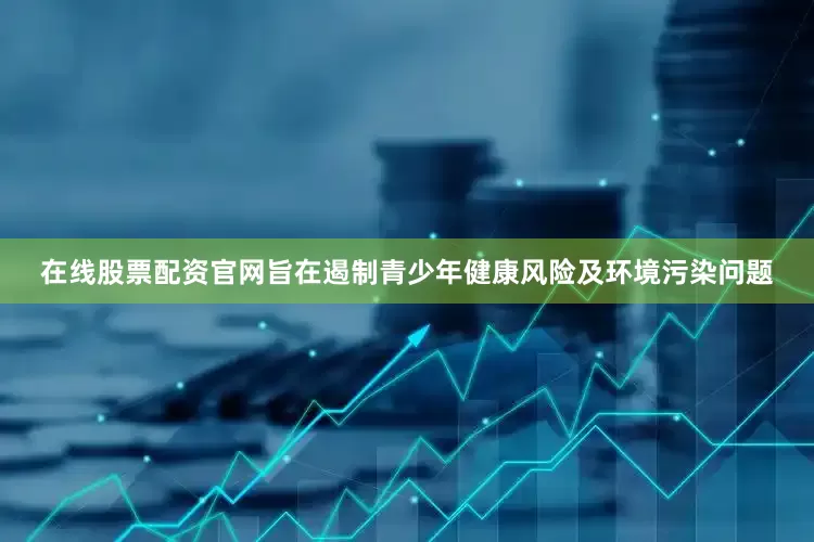 在线股票配资官网旨在遏制青少年健康风险及环境污染问题