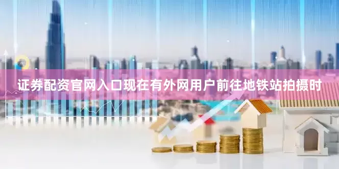 证券配资官网入口现在有外网用户前往地铁站拍摄时