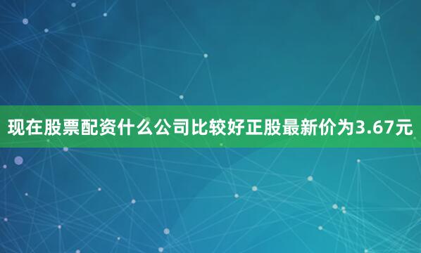 现在股票配资什么公司比较好正股最新价为3.67元