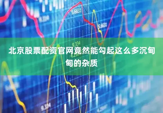 北京股票配资官网竟然能勾起这么多沉甸甸的杂质