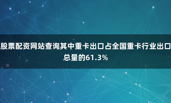 股票配资网站查询其中重卡出口占全国重卡行业出口总量的61.3%