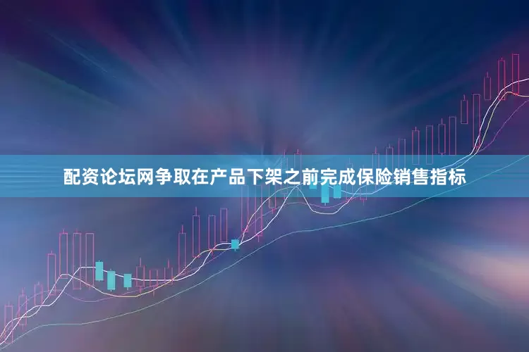 配资论坛网争取在产品下架之前完成保险销售指标