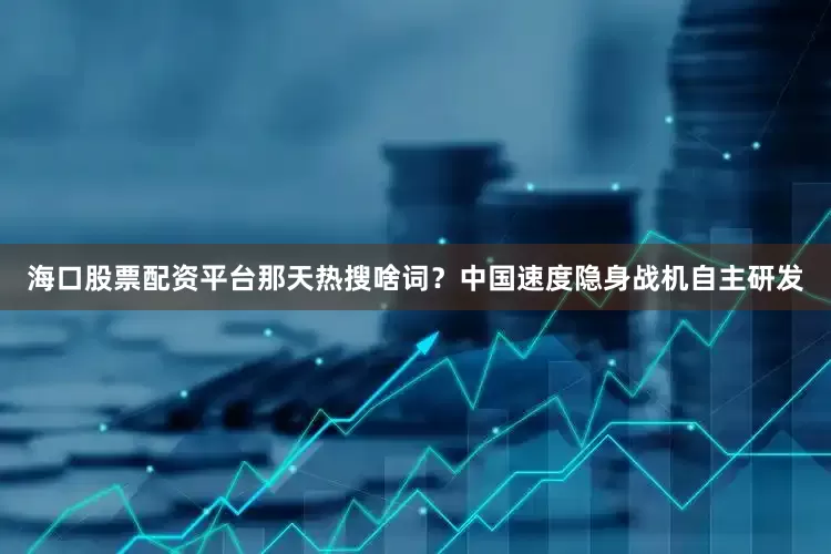 海口股票配资平台那天热搜啥词？中国速度隐身战机自主研发
